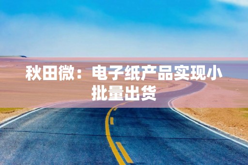 秋田微：电子纸产品实现小批量出货