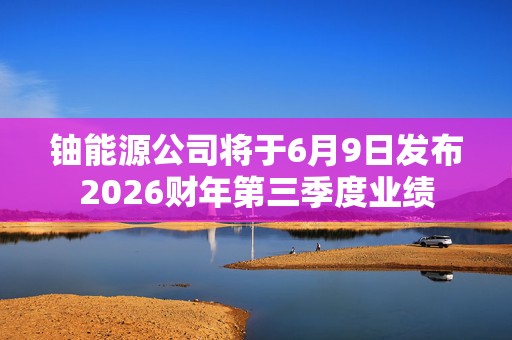 铀能源公司将于6月9日发布2026财年第三季度业绩