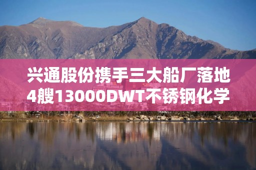 兴通股份携手三大船厂落地4艘13000DWT不锈钢化学品船建造项目