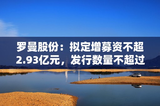 罗曼股份：拟定增募资不超2.93亿元，发行数量不超过本次发行前公司总股本的30%