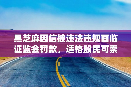 黑芝麻因信披违法违规面临证监会罚款，适格股民可索赔损失！