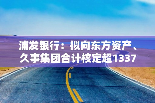 浦发银行：拟向东方资产、久事集团合计核定超1337亿元综合授信额度