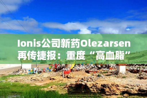 Ionis公司新药Olezarsen再传捷报：重度“高血脂”患者胰腺炎风险大降85%