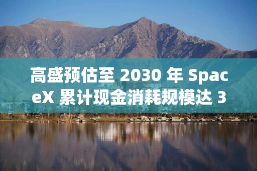 高盛预估至 2030 年 SpaceX 累计现金消耗规模达 3500 亿美元