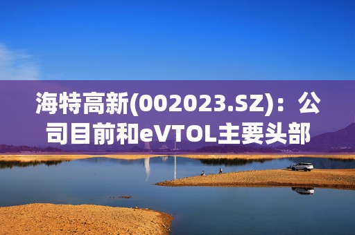 海特高新(002023.SZ)：公司目前和eVTOL主要头部企业已开展战略合作