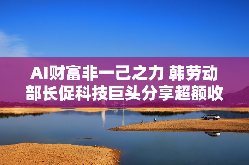 AI财富非一己之力 韩劳动部长促科技巨头分享超额收益