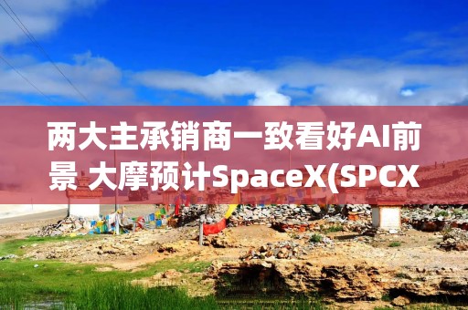 两大主承销商一致看好AI前景 大摩预计SpaceX(SPCX.US)2040年营收达3.4万亿美元