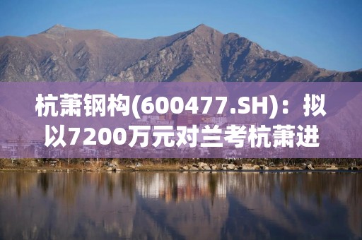 杭萧钢构(600477.SH)：拟以7200万元对兰考杭萧进行增资