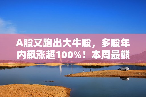 A股又跑出大牛股，多股年内飙涨超100%！本周最熊股重挫超90%，4股将退市  A股牛熊股