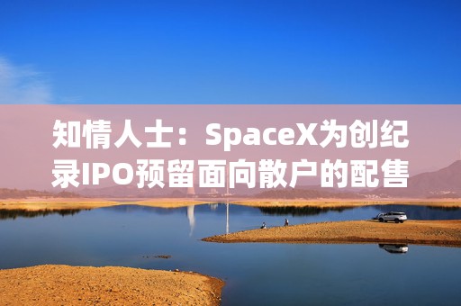 知情人士：SpaceX为创纪录IPO预留面向散户的配售份额
