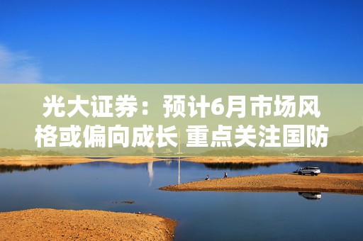 光大证券：预计6月市场风格或偏向成长 重点关注国防军工等行业