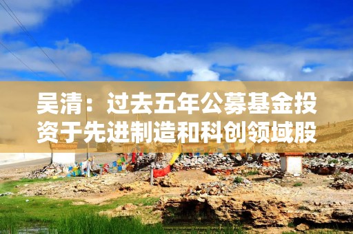吴清：过去五年公募基金投资于先进制造和科创领域股票超过6万亿元