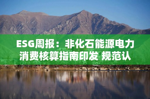 ESG周报：非化石能源电力消费核算指南印发 规范认定、核算规则