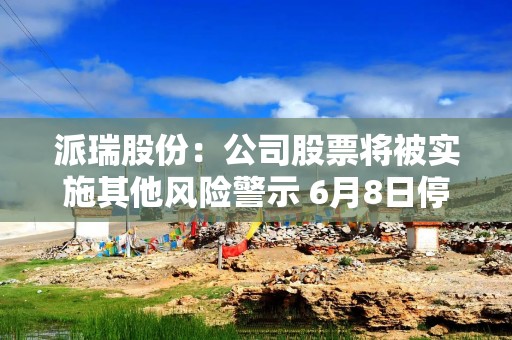派瑞股份：公司股票将被实施其他风险警示 6月8日停牌一天