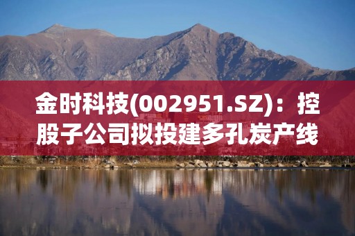 金时科技(002951.SZ)：控股子公司拟投建多孔炭产线项目