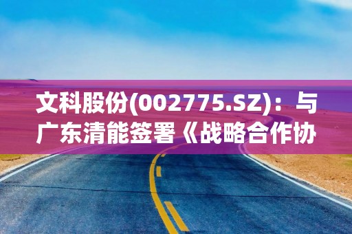 文科股份(002775.SZ)：与广东清能签署《战略合作协议》