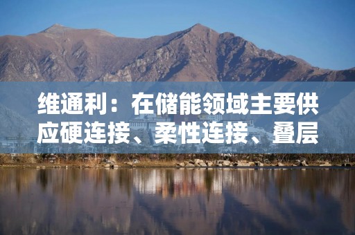 维通利：在储能领域主要供应硬连接、柔性连接、叠层母排等产品