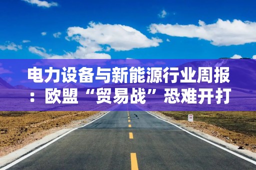 电力设备与新能源行业周报：欧盟“贸易战”恐难开打 把握欧洲链优质龙头错杀机会