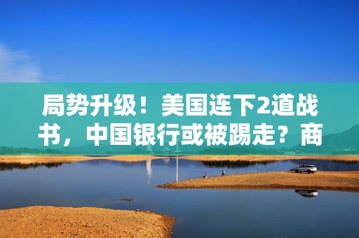 局势升级！美国连下2道战书，中国银行或被踢走？商务部奉陪到底