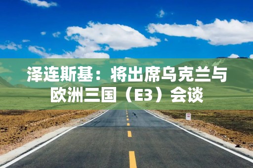泽连斯基：将出席乌克兰与欧洲三国（E3）会谈