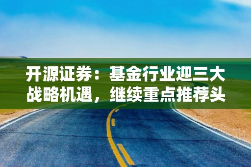 开源证券：基金行业迎三大战略机遇，继续重点推荐头部券商（名单）