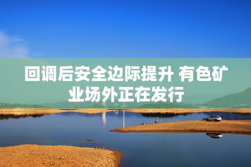 回调后安全边际提升 有色矿业场外正在发行