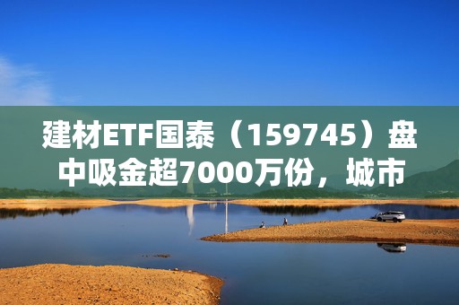 建材ETF国泰（159745）盘中吸金超7000万份，城市更新与供给改善受关注