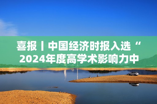 喜报丨中国经济时报入选“2024年度高学术影响力中国报纸”