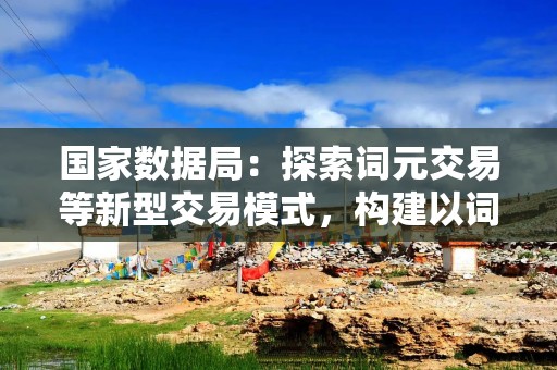 国家数据局：探索词元交易等新型交易模式，构建以词元为基础，可量化、可定价的数据价值体系
