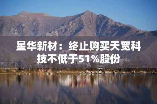星华新材：终止购买天宽科技不低于51%股份