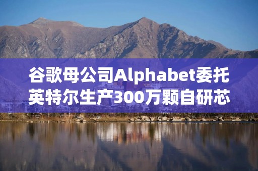 谷歌母公司Alphabet委托英特尔生产300万颗自研芯片