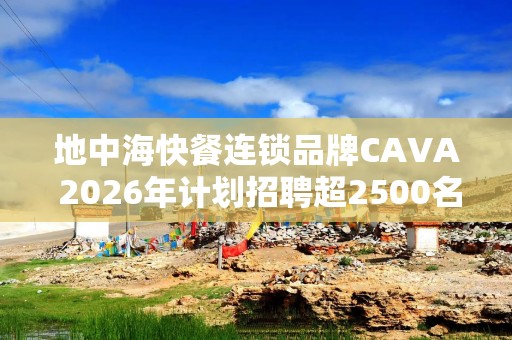 地中海快餐连锁品牌CAVA 2026年计划招聘超2500名员工