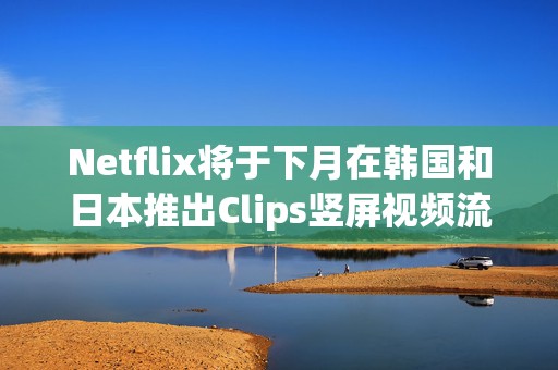 Netflix将于下月在韩国和日本推出Clips竖屏视频流功能