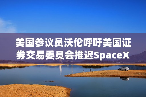 美国参议员沃伦呼吁美国证券交易委员会推迟SpaceX的IPO