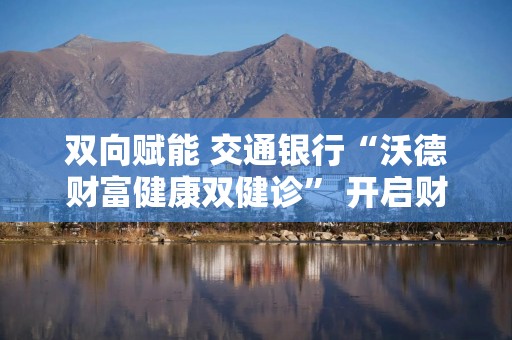 双向赋能 交通银行“沃德财富健康双健诊” 开启财富管理新模式