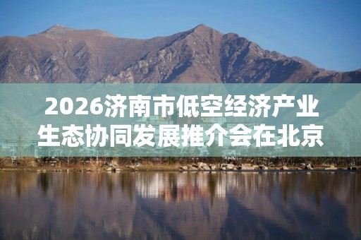 2026济南市低空经济产业生态协同发展推介会在北京举行