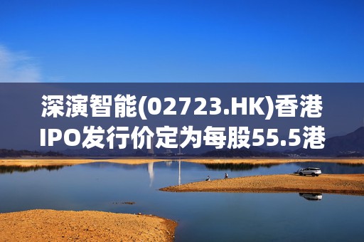 深演智能(02723.HK)香港IPO发行价定为每股55.5港元 净筹4.65亿港元