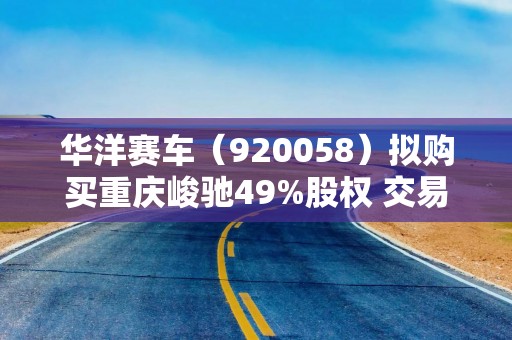 华洋赛车（920058）拟购买重庆峻驰49%股权 交易总价不超过6000万元
