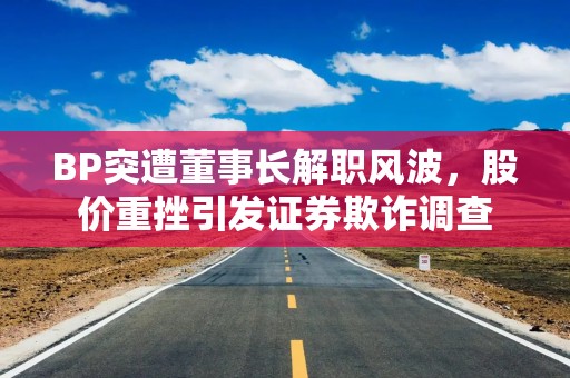 BP突遭董事长解职风波，股价重挫引发证券欺诈调查