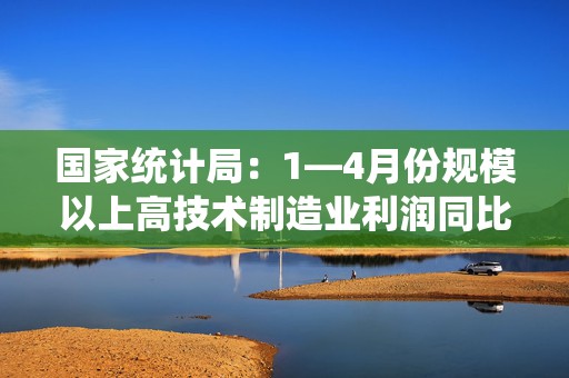 国家统计局：1—4月份规模以上高技术制造业利润同比增长44.8% 半导体相关产业快速发展