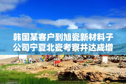 韩国某客户到旭瓷新材料子公司宁夏北瓷考察并达成增量合作意向