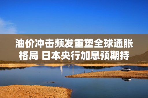 油价冲击频发重塑全球通胀格局 日本央行加息预期持续升温
