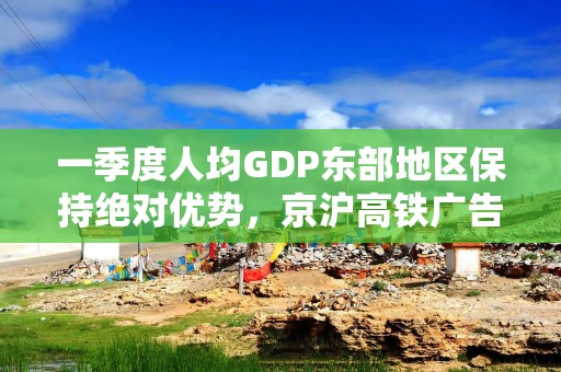 一季度人均GDP东部地区保持绝对优势，京沪高铁广告强势拉满