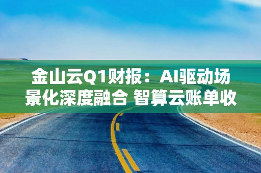 金山云Q1财报：AI驱动场景化深度融合 智算云账单收入达10亿元