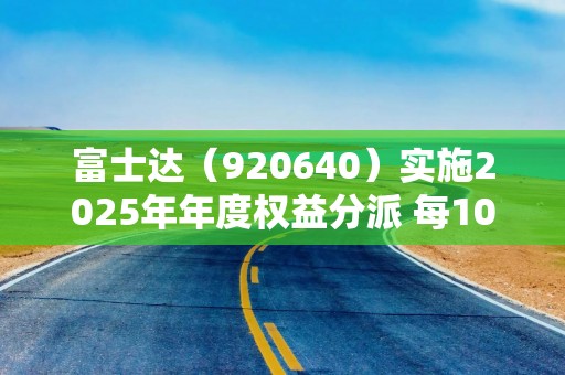 富士达（920640）实施2025年年度权益分派 每10股派发现金红利1.5元