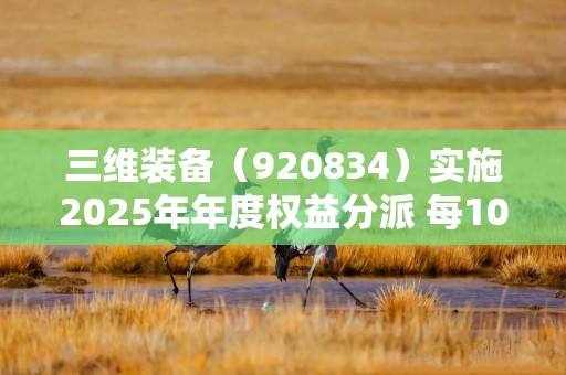 三维装备（920834）实施2025年年度权益分派 每10股派发现金红利1.66元