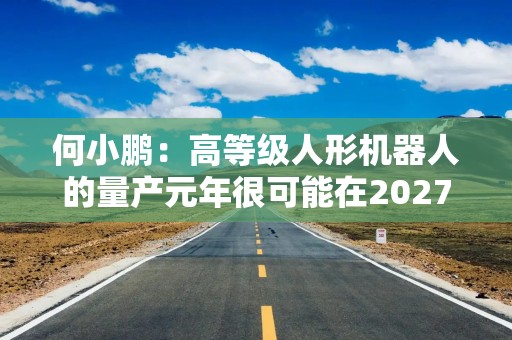 何小鹏：高等级人形机器人的量产元年很可能在2027年