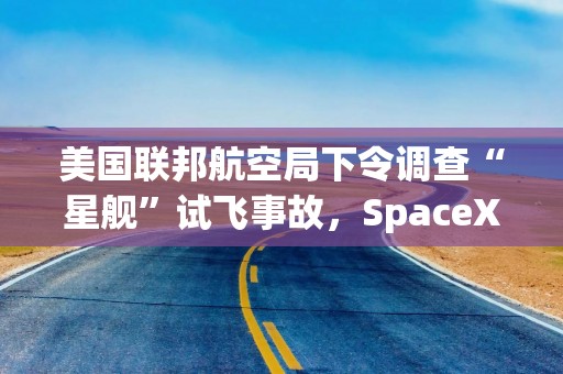 美国联邦航空局下令调查“星舰”试飞事故，SpaceX发射计划暂停