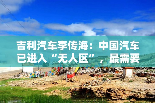 吉利汽车李传海：中国汽车已进入“无人区”，最需要敢闯敢试的精神