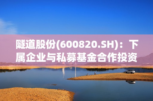 隧道股份(600820.SH)：下属企业与私募基金合作投资